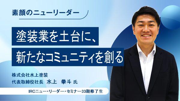 塗装業を土台に、新しいコミュニティを創る
株式会社水上塗装 代表取締役社長 水上 拳斗 氏
（IRCニュー・リーダー・セミナー33期修了生）