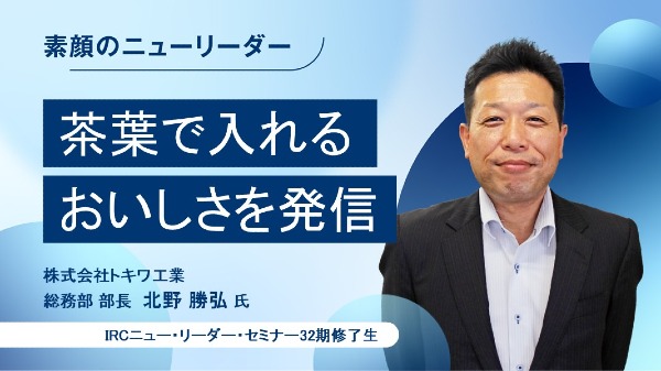 茶葉で入れるおいしさを発信
株式会社トキワ工業 総務部 部長 / 北野 勝弘 氏
（IRCニュー・リーダー・セミナー32期修了生）