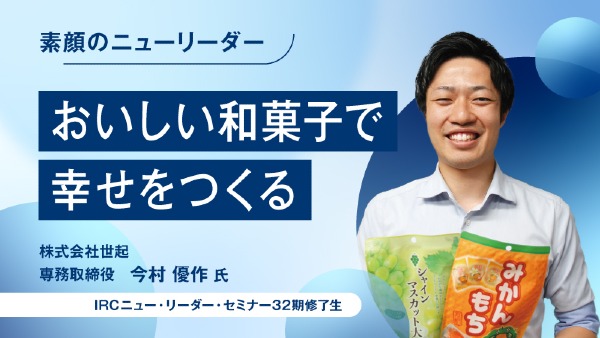 おいしい和菓子で幸せをつくる
株式会社世起 専務取締役 / 今村 優作 氏
（IRCニュー・リーダー・セミナー32期修了生）