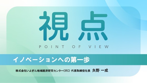 イノベーションへの第一歩
株式会社いよぎん地域経済研究センター（IRC）代表取締役社長 / 矢野 一成
