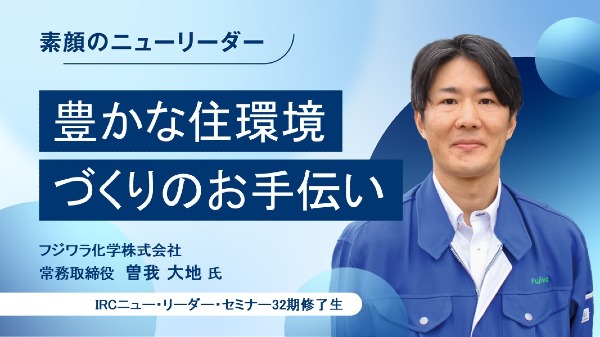 豊かな住環境づくりのお手伝い
フジワラ化学株式会社 常務取締役 / 曽我 大地 氏 
（IRCニュー・リーダー・セミナー32期修了生）