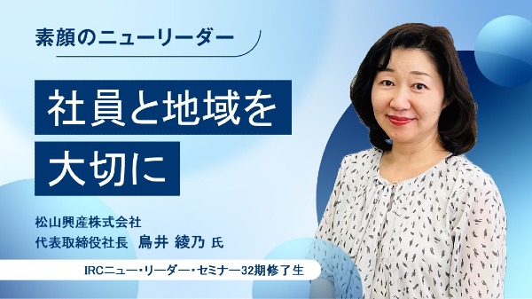 社員と地域を大切に
松山興産株式会社 代表取締役社長 / 鳥井 綾乃 氏
（IRCニュー・リーダー・セミナー32期修了生）