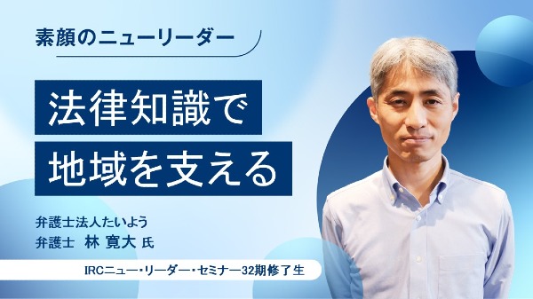法律知識で地域を支える
弁護士法人たいよう 弁護士 / 林 寛大 氏
（IRCニュー・リーダー・セミナー32期修了生）