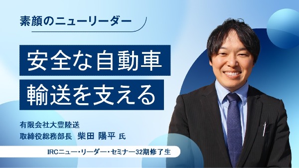 安全な自動車輸送を支える
有限会社大豊陸送 取締役総務部長 / 柴田 陽平 氏
（IRCニュー・リーダー・セミナー32期修了生）