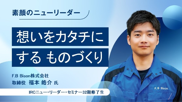 想いをカタチにするものづくり
F.B Bison株式会社 取締役 / 福本 皓介 氏
（IRCニュー・リーダー・セミナー32期修了生）