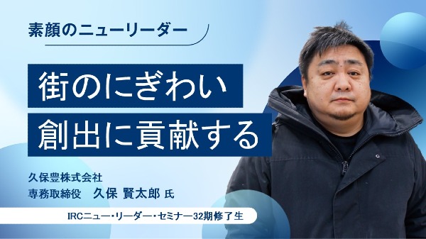 街のにぎわい創出に貢献する
久保豊株式会社 専務取締役 / 久保 賢太郎 氏
（IRCニュー・リーダー・セミナー32期修了生）